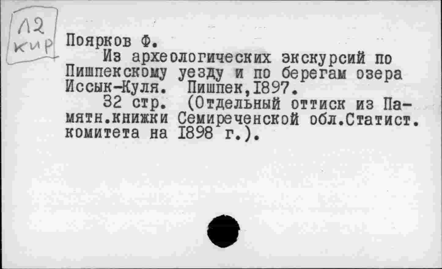 ﻿Поярков Ф.
Из археологических экскурсий по Пипшекскому уезду и по берегам озера Иссык-Куля. Пишпек,1897.
32 стр. (Отдельный оттиск из Памяти.книжки Семиреченской обл.Статист, комитета на 1898 г.).